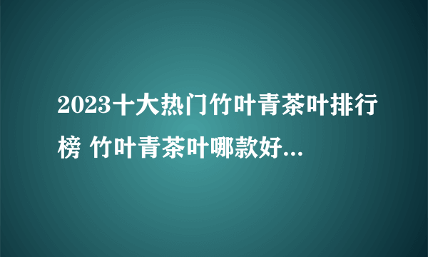 2023十大热门竹叶青茶叶排行榜 竹叶青茶叶哪款好【TOP榜】