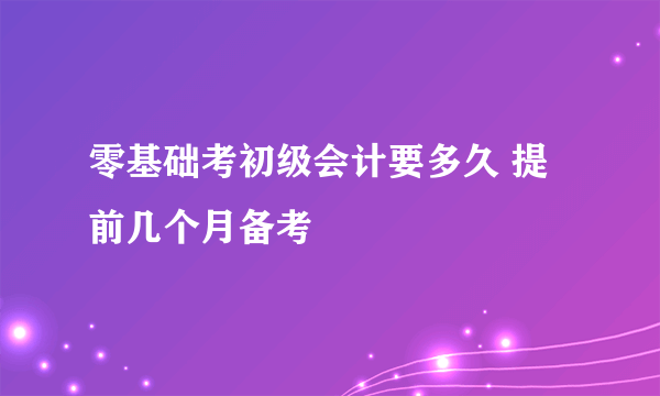 零基础考初级会计要多久 提前几个月备考