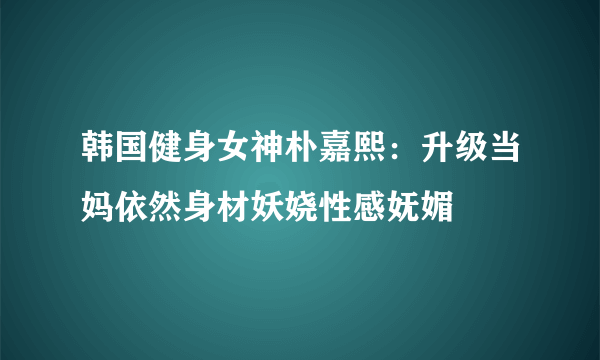 韩国健身女神朴嘉熙：升级当妈依然身材妖娆性感妩媚