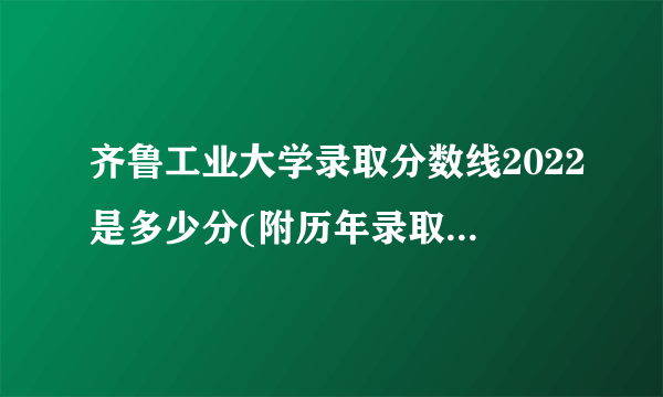 齐鲁工业大学录取分数线2022是多少分(附历年录取分数线)