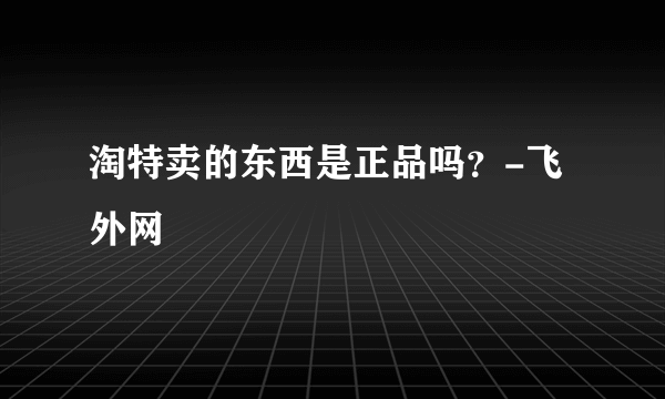 淘特卖的东西是正品吗？-飞外网