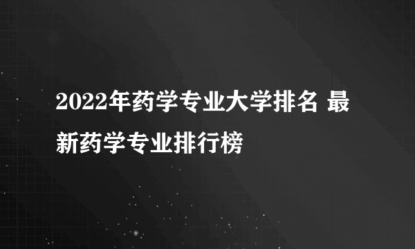 2022年药学专业大学排名 最新药学专业排行榜