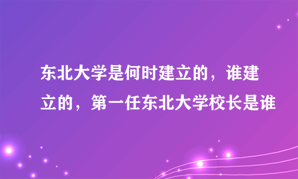 东北大学是何时建立的，谁建立的，第一任东北大学校长是谁