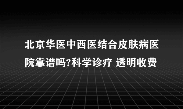 北京华医中西医结合皮肤病医院靠谱吗?科学诊疗 透明收费