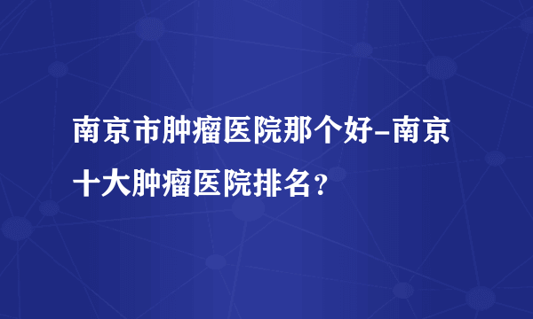 南京市肿瘤医院那个好-南京十大肿瘤医院排名？