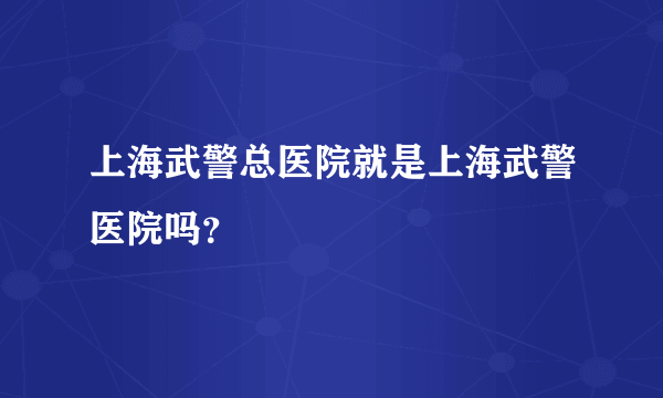 上海武警总医院就是上海武警医院吗？