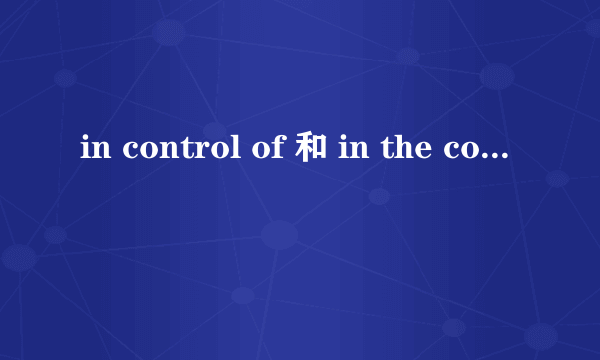 in control of 和 in the control of用法上有什么区别?