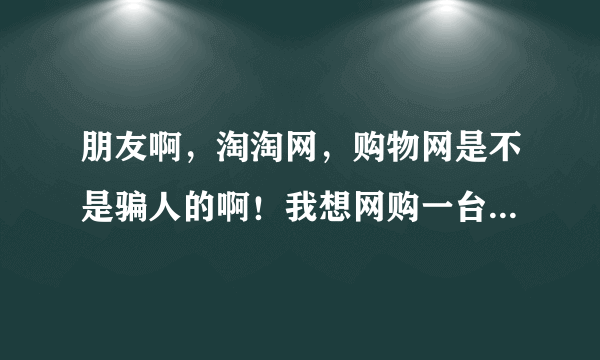 朋友啊，淘淘网，购物网是不是骗人的啊！我想网购一台手机就怕被骗