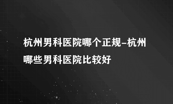 杭州男科医院哪个正规-杭州哪些男科医院比较好