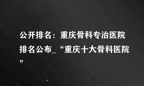 公开排名：重庆骨科专治医院排名公布_“重庆十大骨科医院”