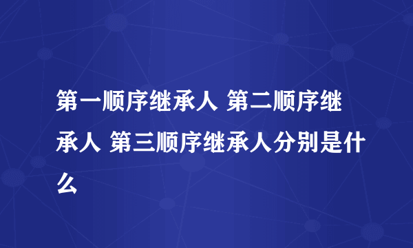 第一顺序继承人 第二顺序继承人 第三顺序继承人分别是什么