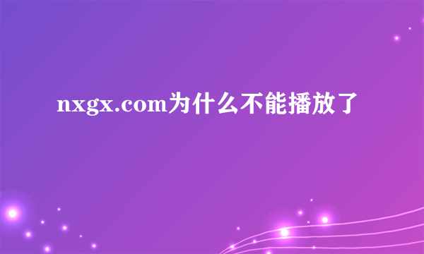 nxgx.com为什么不能播放了