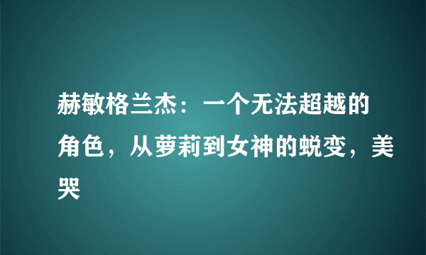 赫敏格兰杰：一个无法超越的角色，从萝莉到女神的蜕变，美哭