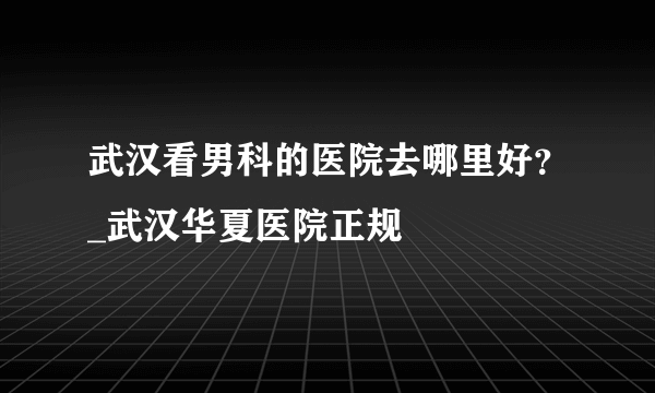 武汉看男科的医院去哪里好？_武汉华夏医院正规