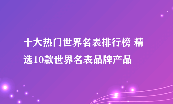 十大热门世界名表排行榜 精选10款世界名表品牌产品