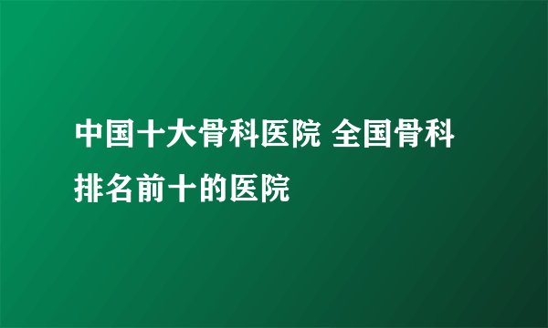 中国十大骨科医院 全国骨科排名前十的医院