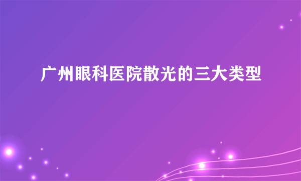 广州眼科医院散光的三大类型