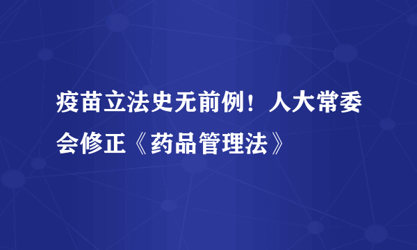 疫苗立法史无前例！人大常委会修正《药品管理法》