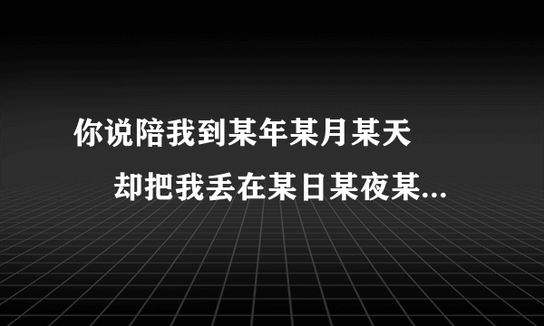 你说陪我到某年某月某天 　　 却把我丢在某日某夜某街 是哪首歌里的歌词