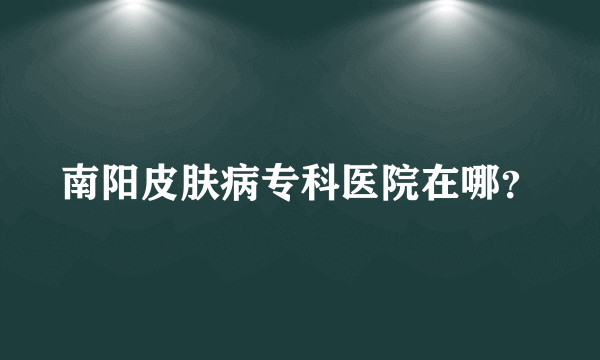 南阳皮肤病专科医院在哪？