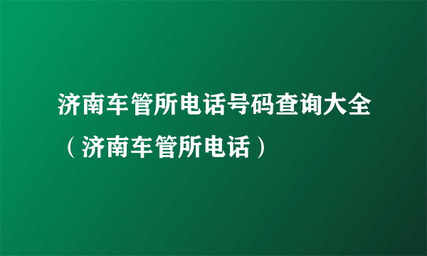 济南车管所电话号码查询大全（济南车管所电话）