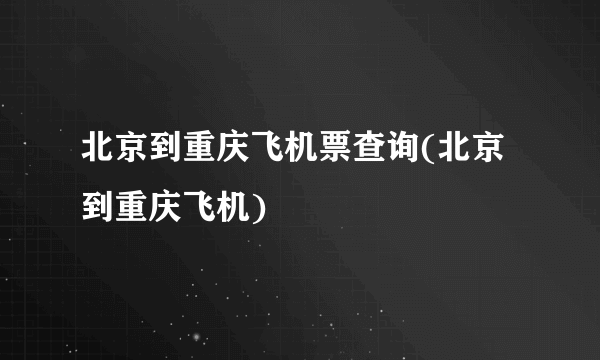 北京到重庆飞机票查询(北京到重庆飞机)