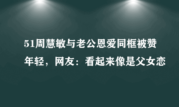 51周慧敏与老公恩爱同框被赞年轻，网友：看起来像是父女恋