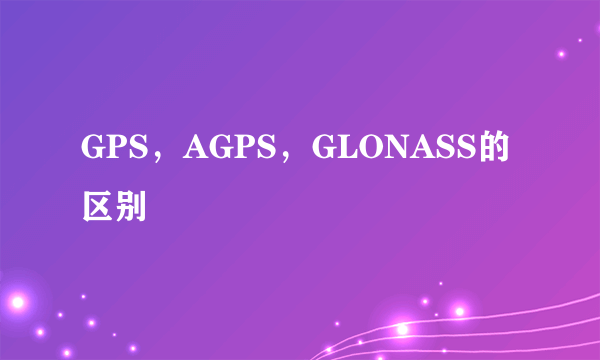 GPS，AGPS，GLONASS的区别