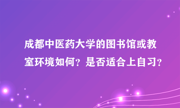 成都中医药大学的图书馆或教室环境如何？是否适合上自习？