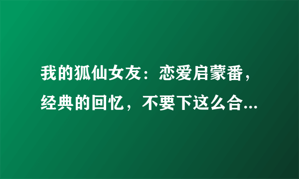 我的狐仙女友：恋爱启蒙番，经典的回忆，不要下这么合场合的雨啊