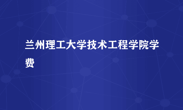 兰州理工大学技术工程学院学费