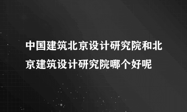 中国建筑北京设计研究院和北京建筑设计研究院哪个好呢