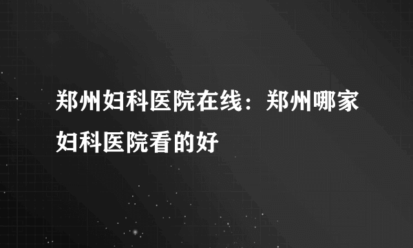 郑州妇科医院在线：郑州哪家妇科医院看的好