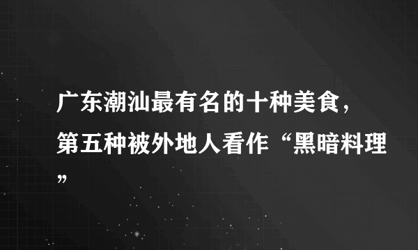 广东潮汕最有名的十种美食，第五种被外地人看作“黑暗料理”