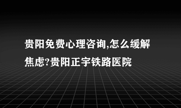 贵阳免费心理咨询,怎么缓解焦虑?贵阳正宇铁路医院