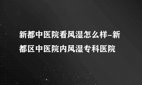 新都中医院看风湿怎么样-新都区中医院内风湿专科医院