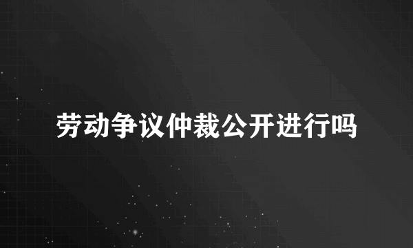 劳动争议仲裁公开进行吗