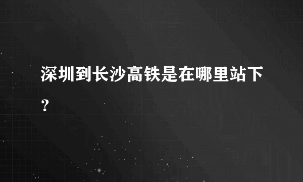 深圳到长沙高铁是在哪里站下？