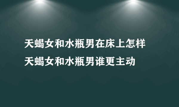 天蝎女和水瓶男在床上怎样 天蝎女和水瓶男谁更主动