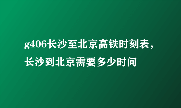 g406长沙至北京高铁时刻表，长沙到北京需要多少时间