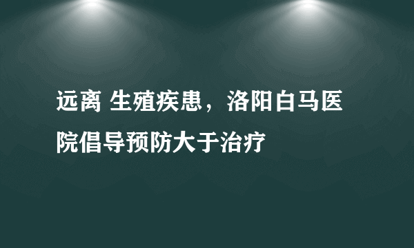 远离 生殖疾患，洛阳白马医院倡导预防大于治疗