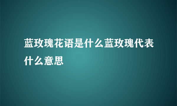 蓝玫瑰花语是什么蓝玫瑰代表什么意思