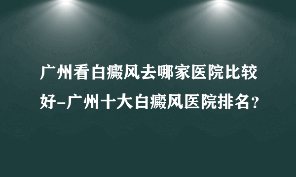 广州看白癜风去哪家医院比较好-广州十大白癜风医院排名？