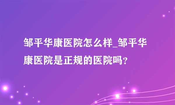 邹平华康医院怎么样_邹平华康医院是正规的医院吗？