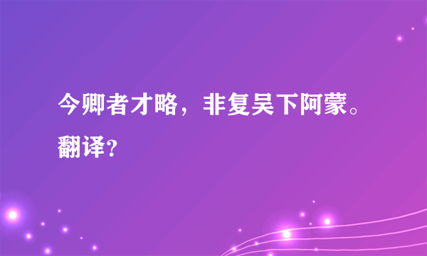 今卿者才略，非复吴下阿蒙。翻译？