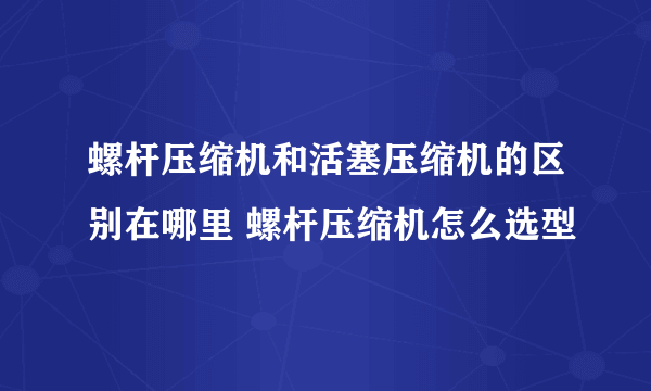 螺杆压缩机和活塞压缩机的区别在哪里 螺杆压缩机怎么选型