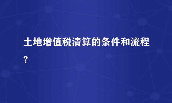 土地增值税清算的条件和流程？