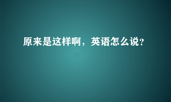 原来是这样啊，英语怎么说？