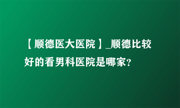 【顺德医大医院】_顺德比较好的看男科医院是哪家？