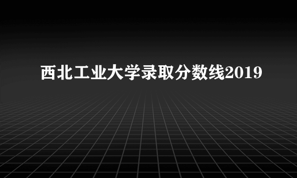 西北工业大学录取分数线2019